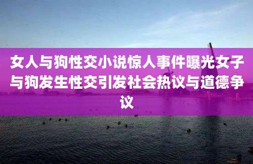 女人与狗性交小说惊人事件曝光女子与狗发生性交引发社会热议与道德争议