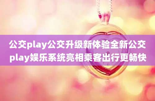 公交play公交升级新体验全新公交play娱乐系统亮相乘客出行更畅快