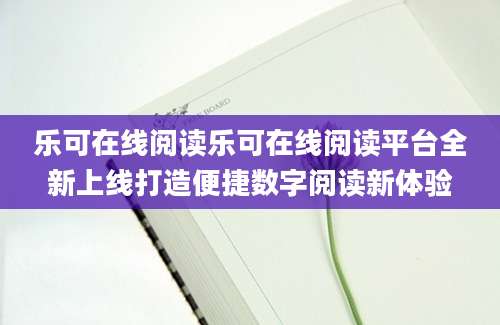 乐可在线阅读乐可在线阅读平台全新上线打造便捷数字阅读新体验