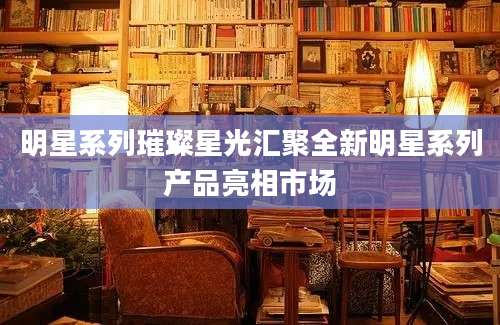 明星系列璀璨星光汇聚全新明星系列产品亮相市场