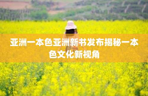 亚洲一本色亚洲新书发布揭秘一本色文化新视角