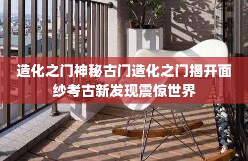 造化之门神秘古门造化之门揭开面纱考古新发现震惊世界