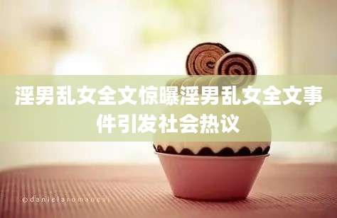 淫男乱女全文惊曝淫男乱女全文事件引发社会热议