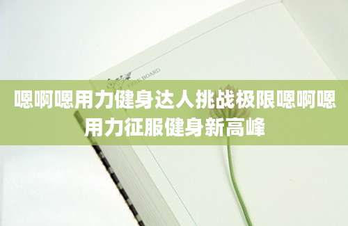 嗯啊嗯用力健身达人挑战极限嗯啊嗯用力征服健身新高峰