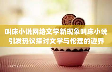 叫床小说网络文学新现象叫床小说引发热议探讨文学与伦理的边界