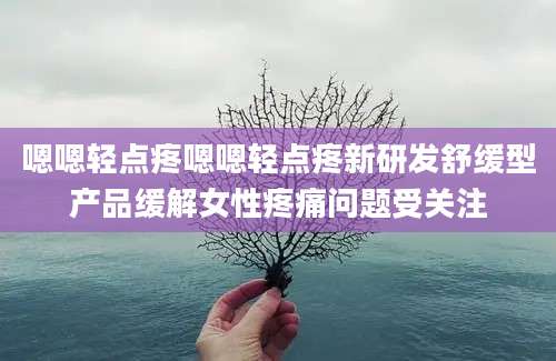 嗯嗯轻点疼嗯嗯轻点疼新研发舒缓型产品缓解女性疼痛问题受关注