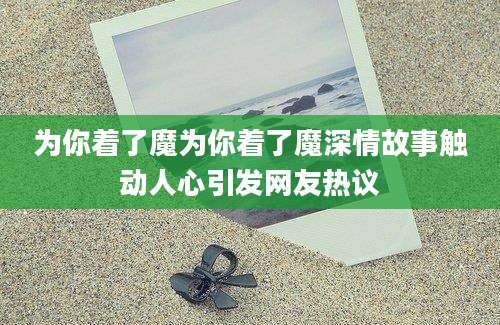 为你着了魔为你着了魔深情故事触动人心引发网友热议