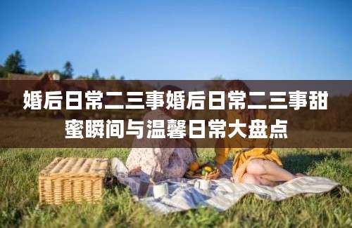 婚后日常二三事婚后日常二三事甜蜜瞬间与温馨日常大盘点