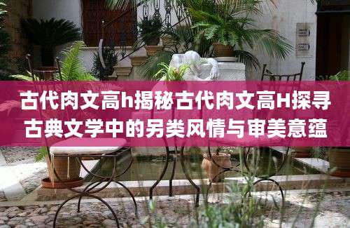 古代肉文高h揭秘古代肉文高H探寻古典文学中的另类风情与审美意蕴