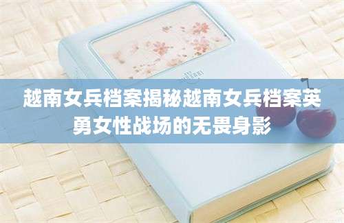 越南女兵档案揭秘越南女兵档案英勇女性战场的无畏身影