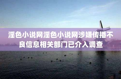 淫色小说网淫色小说网涉嫌传播不良信息相关部门已介入调查