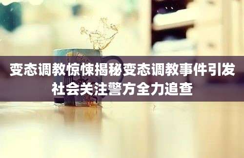 变态调教惊悚揭秘变态调教事件引发社会关注警方全力追查