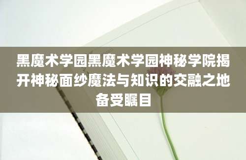 黑魔术学园黑魔术学园神秘学院揭开神秘面纱魔法与知识的交融之地备受瞩目