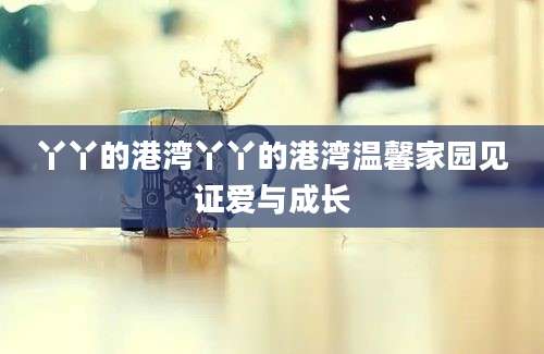 丫丫的港湾丫丫的港湾温馨家园见证爱与成长