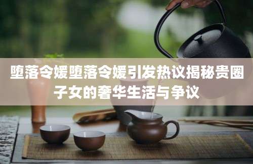 堕落令媛堕落令媛引发热议揭秘贵圈子女的奢华生活与争议