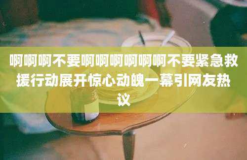 啊啊啊不要啊啊啊啊啊啊不要紧急救援行动展开惊心动魄一幕引网友热议