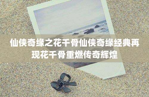 仙侠奇缘之花千骨仙侠奇缘经典再现花千骨重燃传奇辉煌