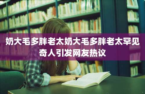 奶大毛多胖老太奶大毛多胖老太罕见奇人引发网友热议
