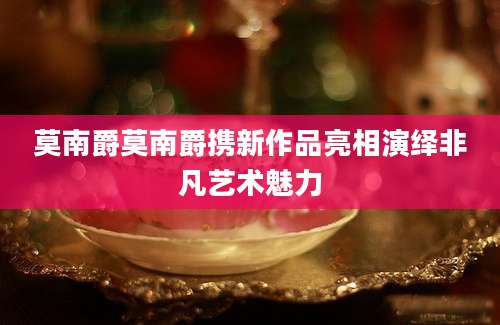 莫南爵莫南爵携新作品亮相演绎非凡艺术魅力