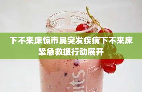 下不来床惊市民突发疾病下不来床紧急救援行动展开