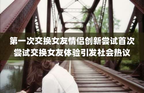 第一次交换女友情侣创新尝试首次尝试交换女友体验引发社会热议
