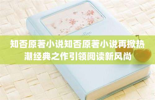 知否原著小说知否原著小说再掀热潮经典之作引领阅读新风尚