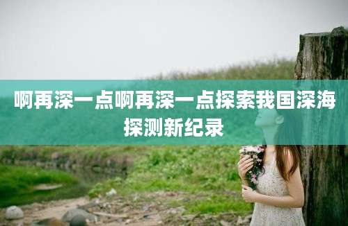 啊再深一点啊再深一点探索我国深海探测新纪录