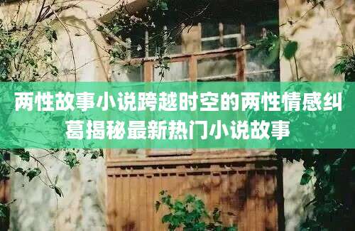 两性故事小说跨越时空的两性情感纠葛揭秘最新热门小说故事