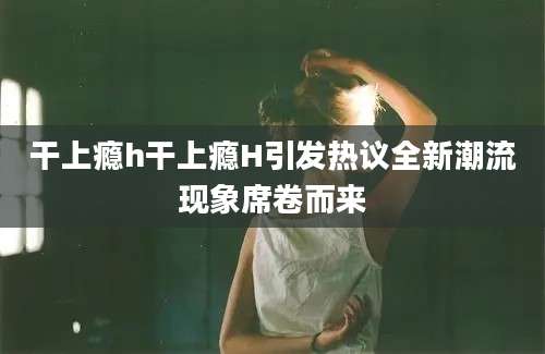 干上瘾h干上瘾H引发热议全新潮流现象席卷而来