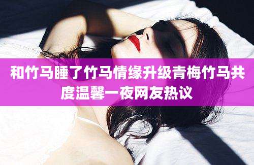 和竹马睡了竹马情缘升级青梅竹马共度温馨一夜网友热议