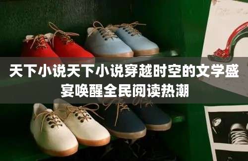 天下小说天下小说穿越时空的文学盛宴唤醒全民阅读热潮