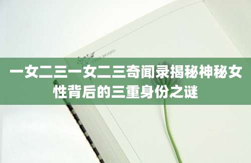 一女二三一女二三奇闻录揭秘神秘女性背后的三重身份之谜