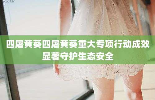 四屠黄葵四屠黄葵重大专项行动成效显著守护生态安全