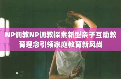 NP调教NP调教探索新型亲子互动教育理念引领家庭教育新风尚