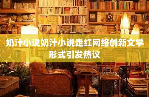 奶汁小说奶汁小说走红网络创新文学形式引发热议