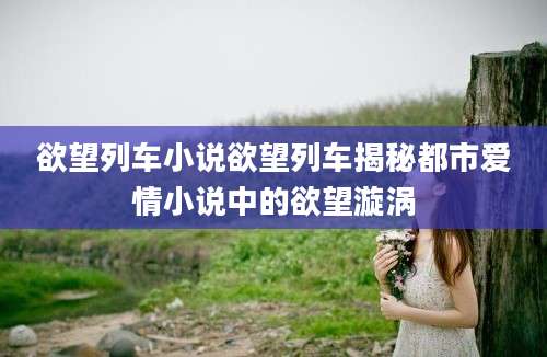 欲望列车小说欲望列车揭秘都市爱情小说中的欲望漩涡