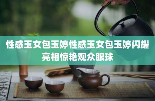 性感玉女包玉婷性感玉女包玉婷闪耀亮相惊艳观众眼球