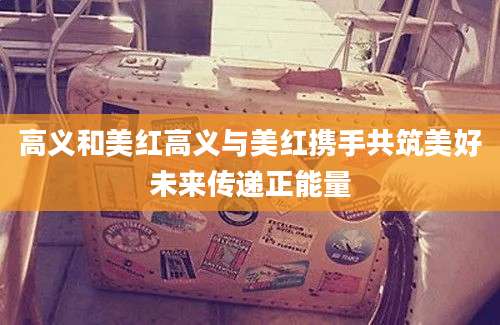 高义和美红高义与美红携手共筑美好未来传递正能量