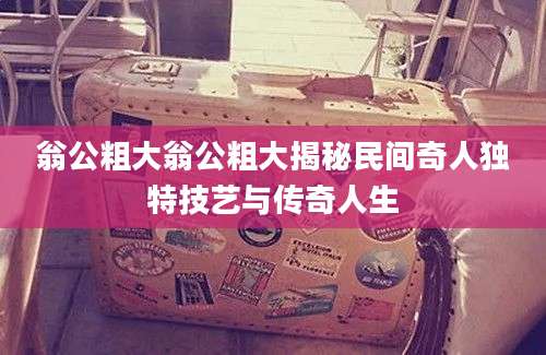 翁公粗大翁公粗大揭秘民间奇人独特技艺与传奇人生