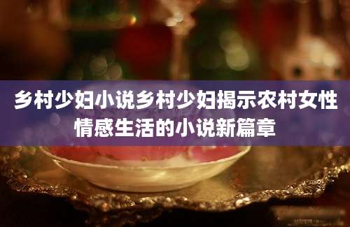 乡村少妇小说乡村少妇揭示农村女性情感生活的小说新篇章