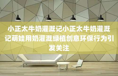 小正太牛奶灌溉记小正太牛奶灌溉记萌娃用奶灌溉绿植创意环保行为引发关注