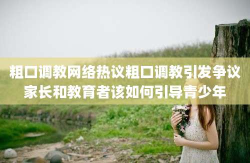 粗口调教网络热议粗口调教引发争议家长和教育者该如何引导青少年