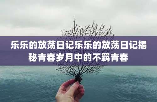 乐乐的放荡日记乐乐的放荡日记揭秘青春岁月中的不羁青春