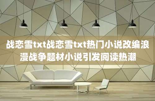 战恋雪txt战恋雪txt热门小说改编浪漫战争题材小说引发阅读热潮