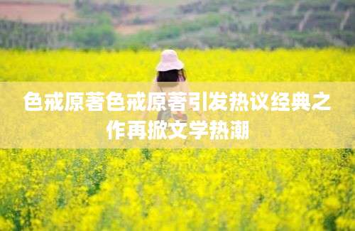 色戒原著色戒原著引发热议经典之作再掀文学热潮