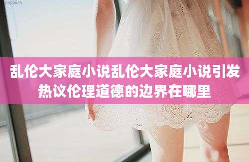 乱伦大家庭小说乱伦大家庭小说引发热议伦理道德的边界在哪里