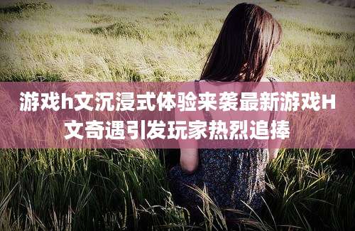 游戏h文沉浸式体验来袭最新游戏H文奇遇引发玩家热烈追捧