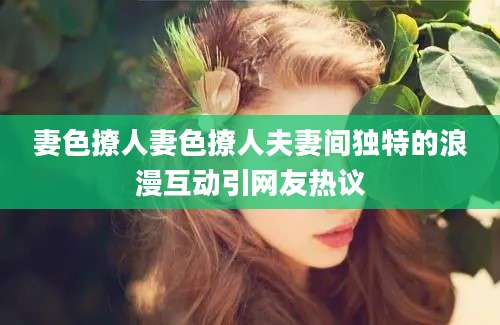 妻色撩人妻色撩人夫妻间独特的浪漫互动引网友热议