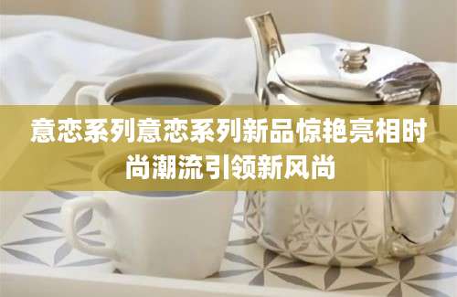 意恋系列意恋系列新品惊艳亮相时尚潮流引领新风尚