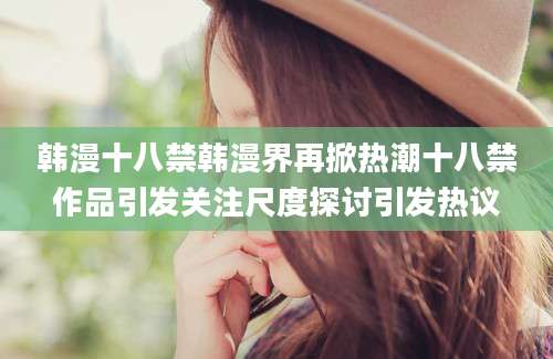 韩漫十八禁韩漫界再掀热潮十八禁作品引发关注尺度探讨引发热议